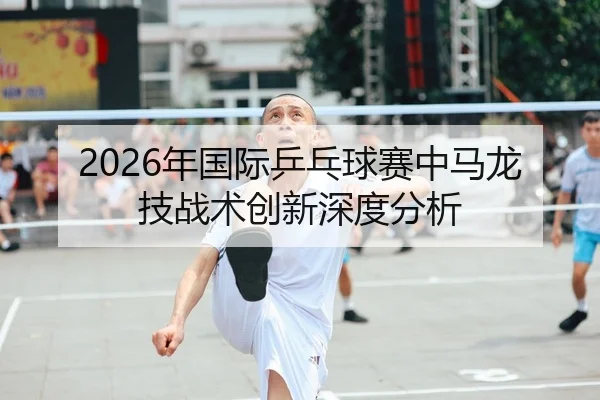 2026年国际乒乓球赛中马龙技战术创新深度分析