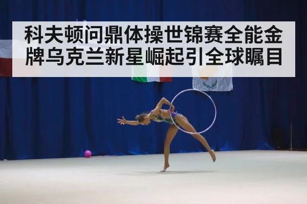 科夫顿问鼎体操世锦赛全能金牌乌克兰新星崛起引全球瞩目