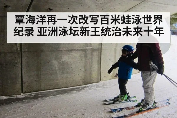 覃海洋再一次改写百米蛙泳世界纪录 亚洲泳坛新王统治未来十年